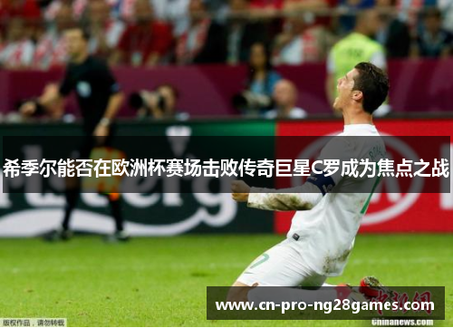 希季尔能否在欧洲杯赛场击败传奇巨星C罗成为焦点之战