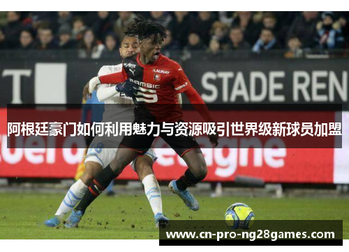 阿根廷豪门如何利用魅力与资源吸引世界级新球员加盟 阿根廷豪门如何利用魅力与资源吸引世界级新球员加盟