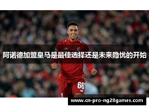 阿诺德加盟皇马是最佳选择还是未来隐忧的开始 阿诺德加盟皇马是最佳选择还是未来隐忧的开始