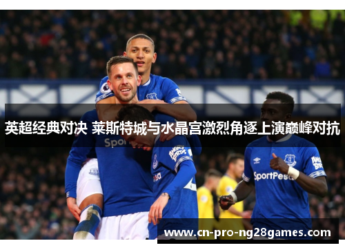 英超经典对决 莱斯特城与水晶宫激烈角逐上演巅峰对抗 英超经典对决 莱斯特城与水晶宫激烈角逐上演巅峰对抗