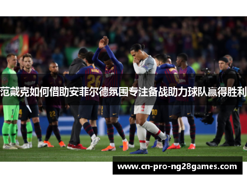 范戴克如何借助安菲尔德氛围专注备战助力球队赢得胜利 范戴克如何借助安菲尔德氛围专注备战助力球队赢得胜利