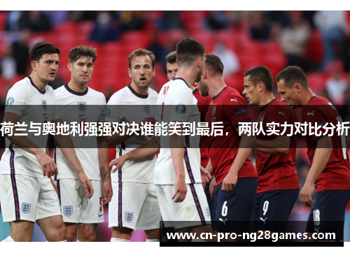 荷兰与奥地利强强对决谁能笑到最后,两队实力对比分析 荷兰与奥地利强强对决谁能笑到最后,两队实力对比分析