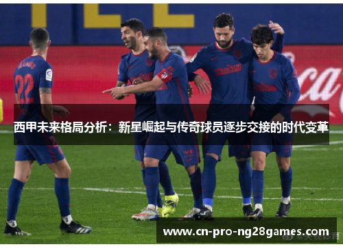 西甲未来格局分析:新星崛起与传奇球员逐步交接的时代变革 西甲未来格局分析:新星崛起与传奇球员逐步交接的时代变革