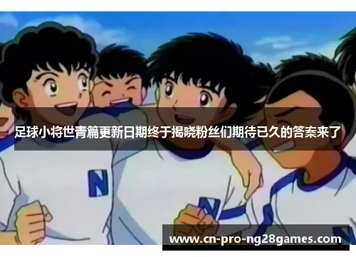 足球小将世青篇更新日期终于揭晓粉丝们期待已久的答案来了 足球小将世青篇更新日期终于揭晓粉丝们期待已久的答案来了