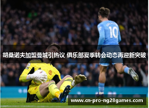 胡桑诺夫加盟曼城引热议 俱乐部夏季转会动态再迎新突破