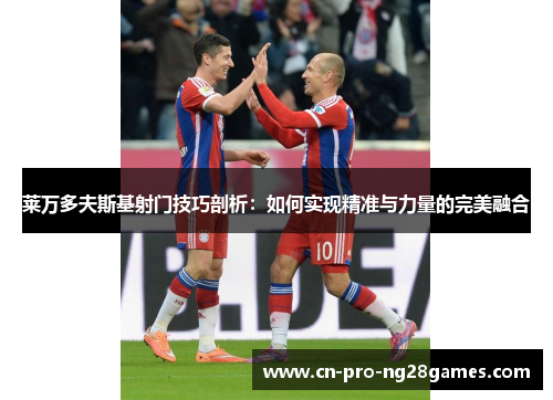 莱万多夫斯基射门技巧剖析：如何实现精准与力量的完美融合