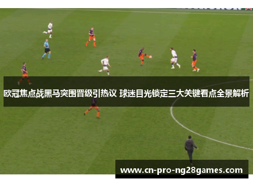 欧冠焦点战黑马突围晋级引热议 球迷目光锁定三大关键看点全景解析
