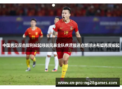 中国男足反击犀利掀起绿茵风暴全队疾速推进点燃球迷希望再度崛起