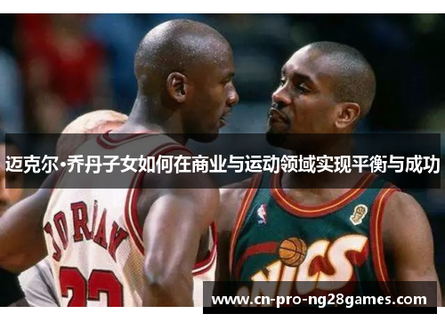 迈克尔·乔丹子女如何在商业与运动领域实现平衡与成功