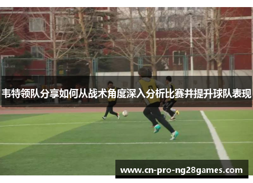 韦特领队分享如何从战术角度深入分析比赛并提升球队表现 韦特领队分享如何从战术角度深入分析比赛并提升球队表现
