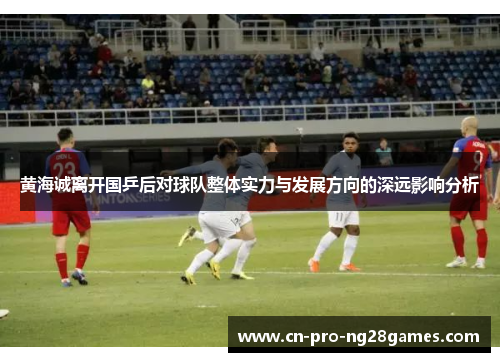 黄海诚离开国乒后对球队整体实力与发展方向的深远影响分析 黄海诚离开国乒后对球队整体实力与发展方向的深远影响分析