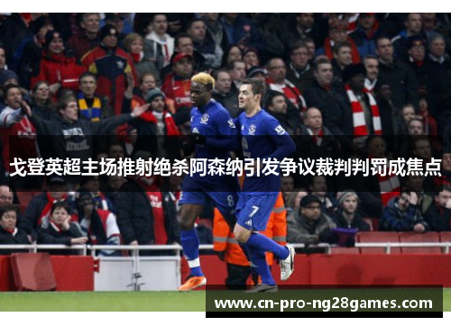 戈登英超主场推射绝杀阿森纳引发争议裁判判罚成焦点